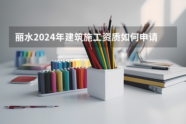 丽水2024年建筑施工资质如何申请