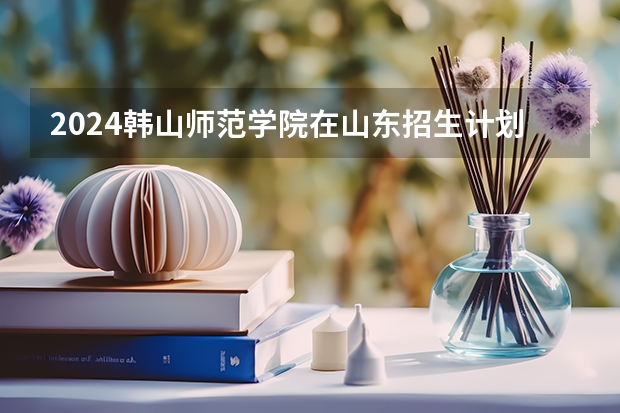2024韩山师范学院在山东招生计划表