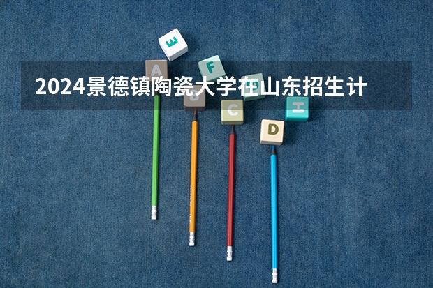 2024景德镇陶瓷大学在山东招生计划表