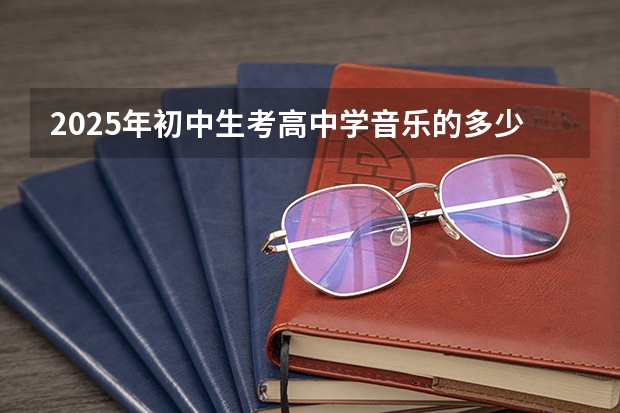2025年初中生考高中学音乐的多少分能考上好高中