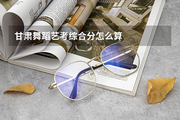 甘肃舞蹈艺考综合分怎么算