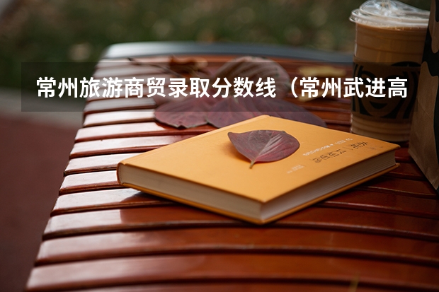 常州旅游商贸录取分数线（常州武进高中排名和分数线）