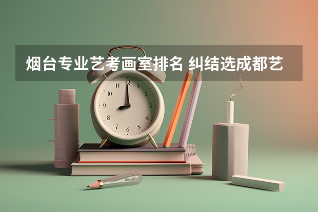 烟台专业艺考画室排名 纠结选成都艺考画室又怕基础不好成炮灰