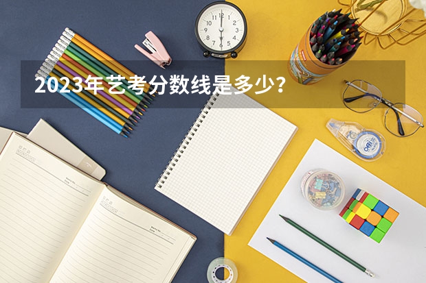 2023年艺考分数线是多少？