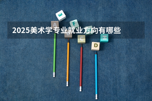 2025美术学专业就业方向有哪些 可以从事哪些工作