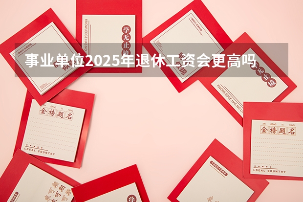 事业单位2025年退休工资会更高吗？能达到多少？