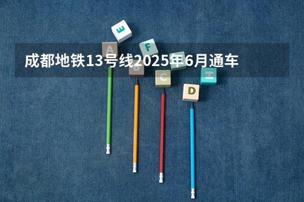 成都地铁13号线2025年6月通车（2025年成都暑假时间安排 2025成都暑假放假时间最新消息）