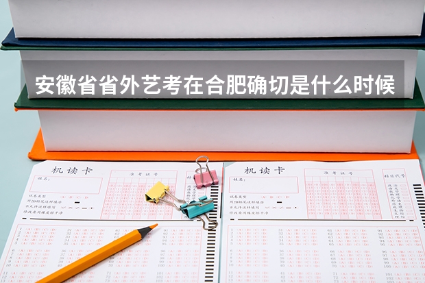安徽省省外艺考在合肥确切是什么时候考试？各个学校的考试日期什么时候发