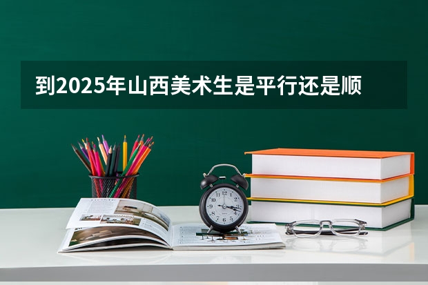 到2025年山西美术生是平行还是顺序志愿多少志愿