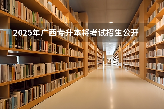 2025年广西专升本将考试招生公开征求意见 考试时间暂定为4月份（全国各省省份专升本政策变化汇总）