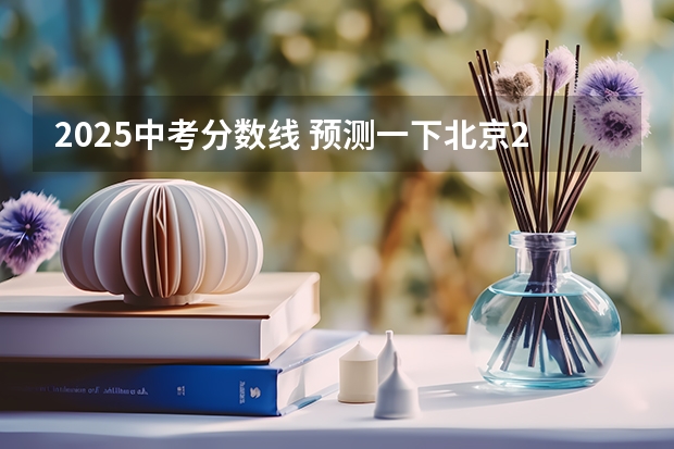2025中考分数线 预测一下北京2025年积分落户分数线?