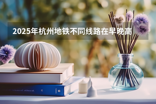2025年杭州地铁不同线路在早晚高峰时段的时间表是怎样的？（杭州2025年寒假中小学放假时间表）