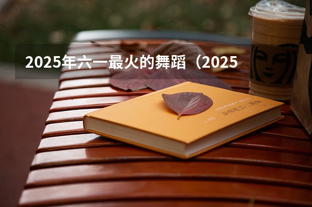 2025年六一最火的舞蹈（2025最火的舞蹈）