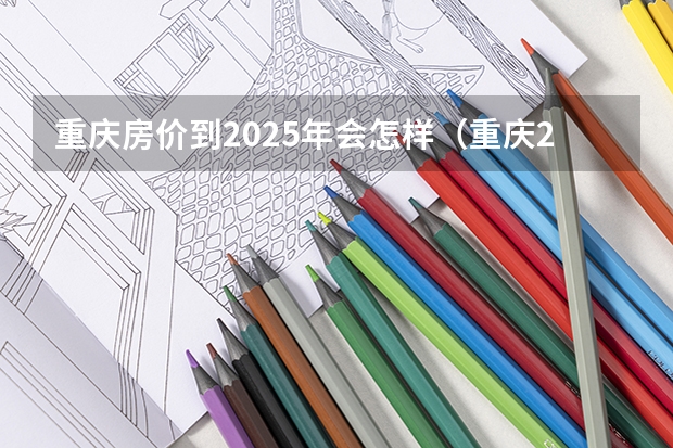 重庆房价到2025年会怎样（重庆2025年专升本院校有几所）