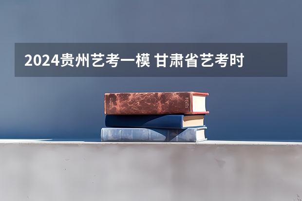 2024贵州艺考一模 甘肃省艺考时间2024