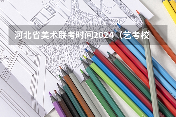 河北省美术联考时间2024（艺考校考时间）