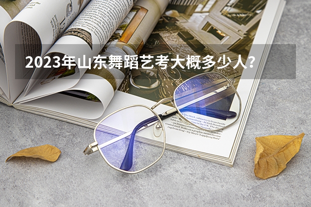 2023年山东舞蹈艺考大概多少人？