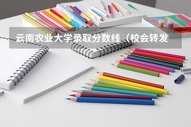 云南农业大学录取分数线（校会转发 || 云南高校新增136个本科专业（附详细名单↓↓））
