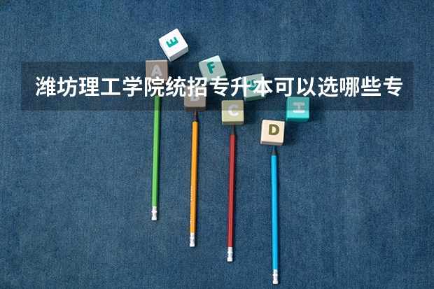 潍坊理工学院统招专升本可以选哪些专业报考？